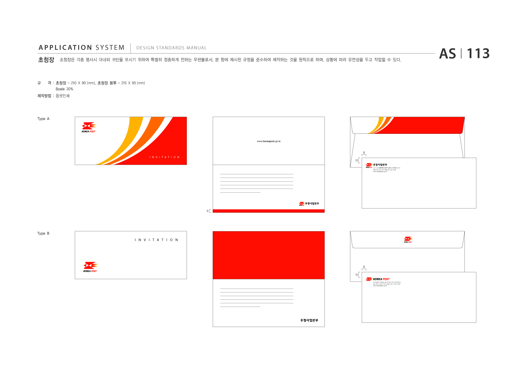 APPLICATION SYSTEM 초청장  DESIGN STANDARDS MANUAL  초청장은 각종 행사시 대내외 귀빈을 모시기 위하여 특별히 정중하게 전하는 우편물로서, 본 항에 제시된 규정을 준수하여 제작하는 것을 원칙으로 하며, 상황에 따라 유연성을 두고 작업할 수 있다.  AS I 113  규  격 : 초청장 - 210 X 90 (mm), 초청장 봉투 - 215 X 95 (mm) Scale 30%  제작방법 : 옵셋인쇄  Type A  www.koreapost .go.kr  8 INVITATION  10 110-110 서울특별시 종로구 종로 6 (서린동 154-1) Tel 02-2195-1114 I Fax 02-2195-1043 www.koreapost .go.kr  6  Type B INVITATION  8 10 6, Jongno, Jongno-gu, Seoul, 110-110, Korea Tel +82-2-2195-1114 I Fax +82-2-2195-1043 www.koreapost .go.kr